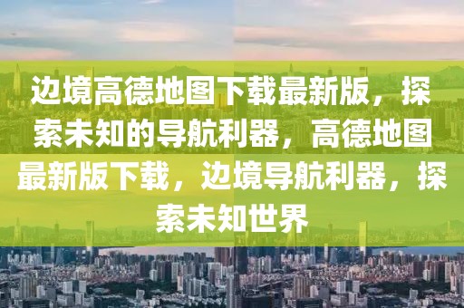 邊境高德地圖下載最新版，探索未知的導(dǎo)航利器，高德地圖最新版下載，邊境導(dǎo)航利器，探索未知世界