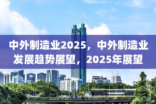 中外制造業(yè)2025，中外制造業(yè)發(fā)展趨勢展望，2025年展望