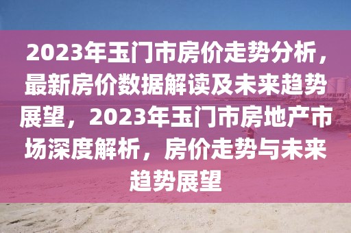 2023年玉門市房價走勢分析，最新房價數(shù)據(jù)解讀及未來趨勢展望，2023年玉門市房地產(chǎn)市場深度解析，房價走勢與未來趨勢展望