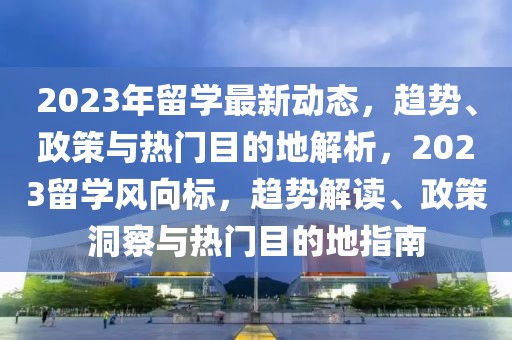 2023年留學(xué)最新動(dòng)態(tài)，趨勢(shì)、政策與熱門目的地解析，2023留學(xué)風(fēng)向標(biāo)，趨勢(shì)解讀、政策洞察與熱門目的地指南