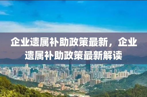 企業(yè)遺屬補助政策最新，企業(yè)遺屬補助政策最新解讀