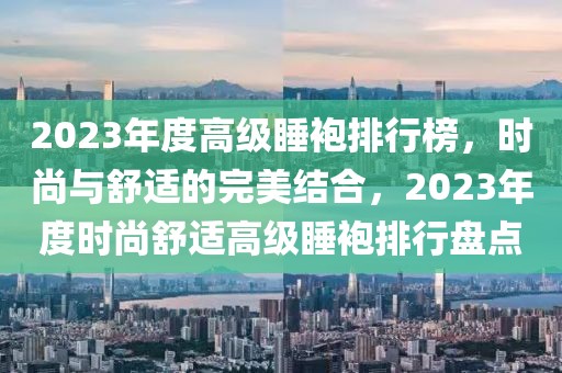 2023年度高級睡袍排行榜，時尚與舒適的完美結(jié)合，2023年度時尚舒適高級睡袍排行盤點