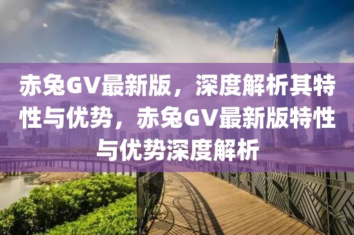 赤兔GV最新版，深度解析其特性與優(yōu)勢(shì)，赤兔GV最新版特性與優(yōu)勢(shì)深度解析