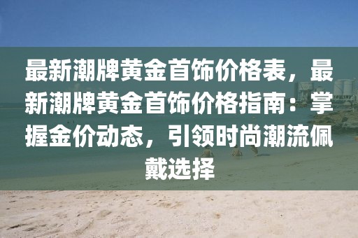 最新潮牌黃金首飾價格表，最新潮牌黃金首飾價格指南：掌握金價動態(tài)，引領(lǐng)時尚潮流佩戴選擇