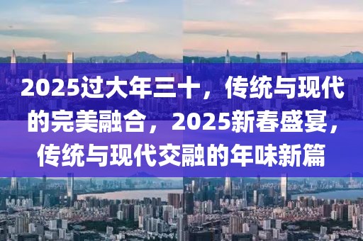 2025過大年三十，傳統(tǒng)與現(xiàn)代的完美融合，2025新春盛宴，傳統(tǒng)與現(xiàn)代交融的年味新篇