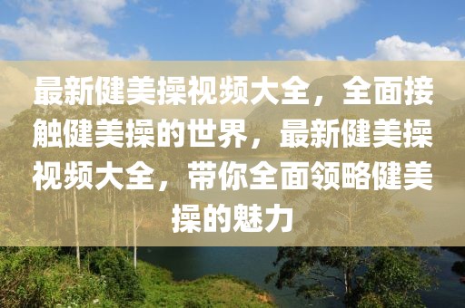 最新健美操視頻大全，全面接觸健美操的世界，最新健美操視頻大全，帶你全面領(lǐng)略健美操的魅力