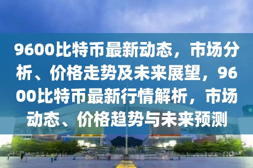 9600比特幣最新動(dòng)態(tài)，市場(chǎng)分析、價(jià)格走勢(shì)及未來展望，9600比特幣最新行情解析，市場(chǎng)動(dòng)態(tài)、價(jià)格趨勢(shì)與未來預(yù)測(cè)