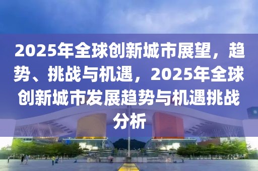 2025年全球創(chuàng)新城市展望，趨勢、挑戰(zhàn)與機遇，2025年全球創(chuàng)新城市發(fā)展趨勢與機遇挑戰(zhàn)分析