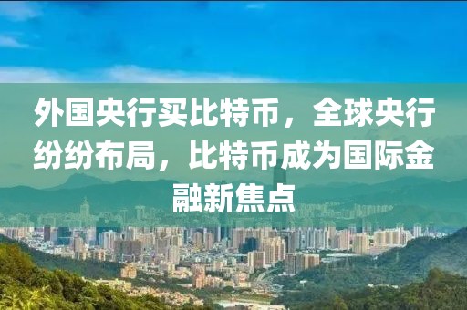 外國央行買比特幣，全球央行紛紛布局，比特幣成為國際金融新焦點