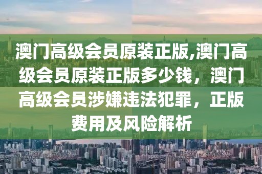 澳門高級(jí)會(huì)員原裝正版,澳門高級(jí)會(huì)員原裝正版多少錢，澳門高級(jí)會(huì)員涉嫌違法犯罪，正版費(fèi)用及風(fēng)險(xiǎn)解析