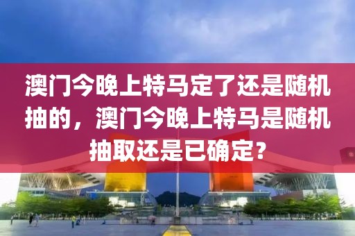 澳門今晚上特馬定了還是隨機(jī)抽的，澳門今晚上特馬是隨機(jī)抽取還是已確定？