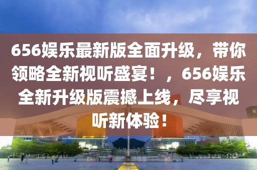 656娛樂最新版全面升級，帶你領略全新視聽盛宴！，656娛樂全新升級版震撼上線，盡享視聽新體驗！