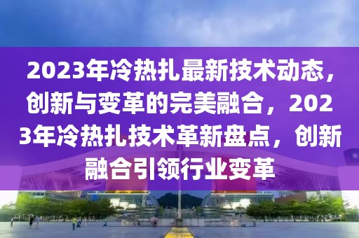 2023年冷熱扎最新技術(shù)動(dòng)態(tài)，創(chuàng)新與變革的完美融合，2023年冷熱扎技術(shù)革新盤點(diǎn)，創(chuàng)新融合引領(lǐng)行業(yè)變革