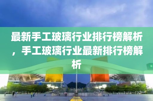 最新手工玻璃行業(yè)排行榜解析，手工玻璃行業(yè)最新排行榜解析