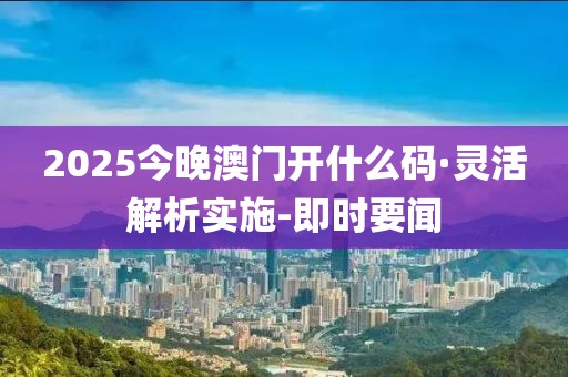 2025今晚澳門開什么碼·靈活解析實施-即時要聞