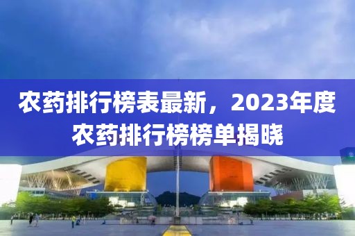 農(nóng)藥排行榜表最新，2023年度農(nóng)藥排行榜榜單揭曉