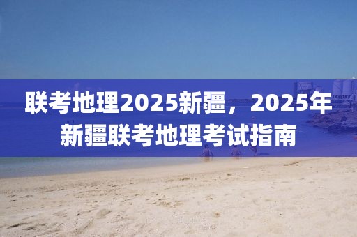 聯(lián)考地理2025新疆，2025年新疆聯(lián)考地理考試指南