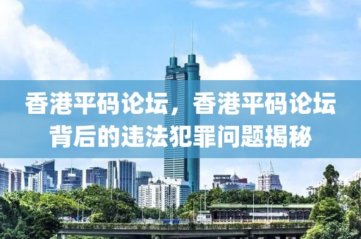 香港平碼論壇，香港平碼論壇背后的違法犯罪問題揭秘