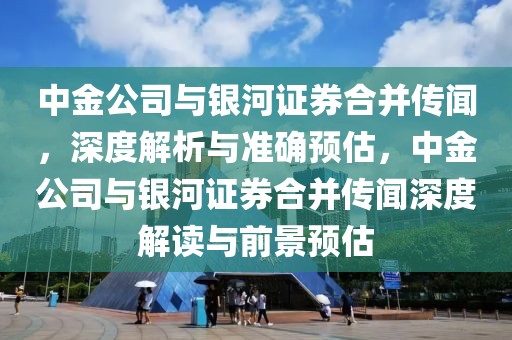 中金公司與銀河證券合并傳聞，深度解析與準(zhǔn)確預(yù)估，中金公司與銀河證券合并傳聞深度解讀與前景預(yù)估