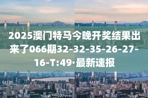 2025澳門特馬今晚開獎結果出來了066期32-32-35-26-27-16-T:49·最新速報