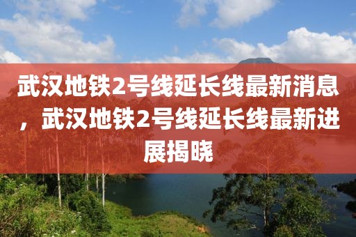 武漢地鐵2號(hào)線延長(zhǎng)線最新消息，武漢地鐵2號(hào)線延長(zhǎng)線最新進(jìn)展揭曉