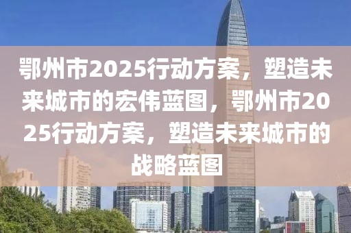 鄂州市2025行動方案，塑造未來城市的宏偉藍圖，鄂州市2025行動方案，塑造未來城市的戰(zhàn)略藍圖