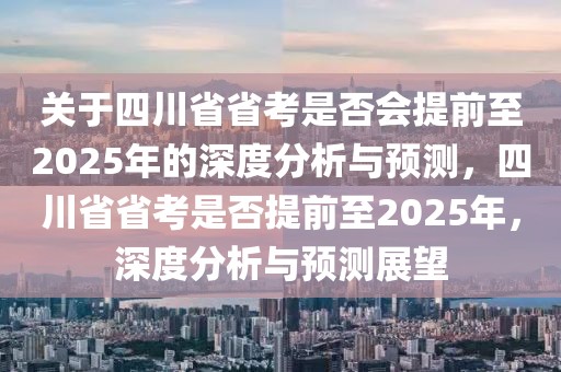 關于四川省省考是否會提前至2025年的深度分析與預測，四川省省考是否提前至2025年，深度分析與預測展望