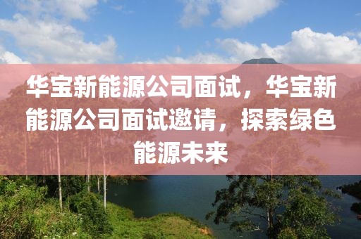 華寶新能源公司面試，華寶新能源公司面試邀請，探索綠色能源未來