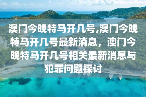 澳門今晚特馬開幾號,澳門今晚特馬開幾號最新消息，澳門今晚特馬開幾號相關(guān)最新消息與犯罪問題探討