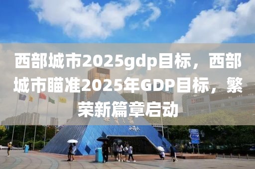 西部城市2025gdp目標(biāo)，西部城市瞄準(zhǔn)2025年GDP目標(biāo)，繁榮新篇章啟動