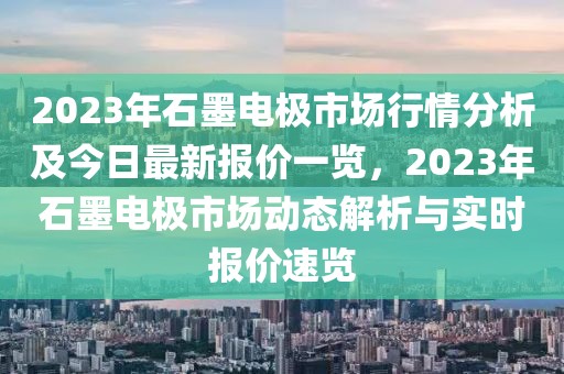 2023年石墨電極市場行情分析及今日最新報價一覽，2023年石墨電極市場動態(tài)解析與實時報價速覽