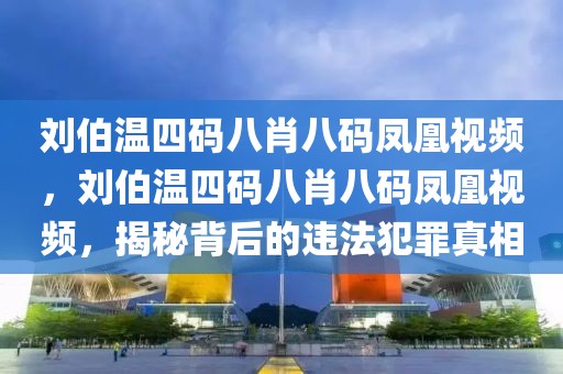 劉伯溫四碼八肖八碼鳳凰視頻，劉伯溫四碼八肖八碼鳳凰視頻，揭秘背后的違法犯罪真相