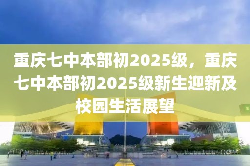 重慶七中本部初2025級，重慶七中本部初2025級新生迎新及校園生活展望