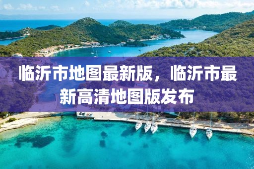 臨沂市地圖最新版，臨沂市最新高清地圖版發(fā)布