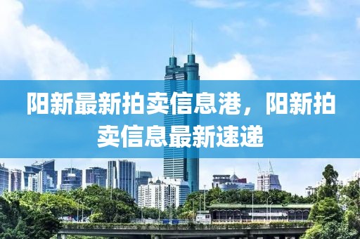 陽新最新拍賣信息港，陽新拍賣信息最新速遞