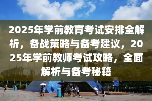 2025年學前教育考試安排全解析，備戰(zhàn)策略與備考建議，2025年學前教師考試攻略，全面解析與備考秘籍