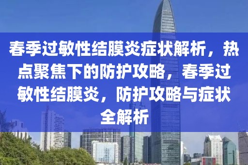 春季過敏性結(jié)膜炎癥狀解析，熱點(diǎn)聚焦下的防護(hù)攻略，春季過敏性結(jié)膜炎，防護(hù)攻略與癥狀全解析