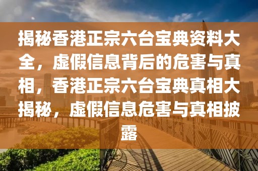 揭秘香港正宗六臺寶典資料大全，虛假信息背后的危害與真相，香港正宗六臺寶典真相大揭秘，虛假信息危害與真相披露