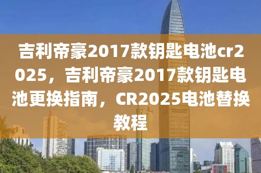 吉利帝豪2017款鑰匙電池cr2025，吉利帝豪2017款鑰匙電池更換指南，CR2025電池替換教程