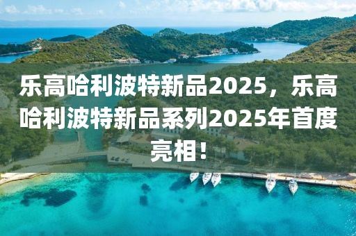 樂高哈利波特新品2025，樂高哈利波特新品系列2025年首度亮相！