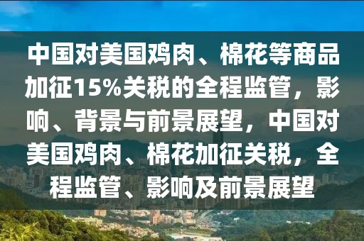 中國(guó)對(duì)美國(guó)雞肉、棉花等商品加征15%關(guān)稅的全程監(jiān)管，影響、背景與前景展望，中國(guó)對(duì)美國(guó)雞肉、棉花加征關(guān)稅，全程監(jiān)管、影響及前景展望