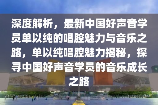 深度解析，最新中國(guó)好聲音學(xué)員單以純的唱腔魅力與音樂(lè)之路，單以純唱腔魅力揭秘，探尋中國(guó)好聲音學(xué)員的音樂(lè)成長(zhǎng)之路