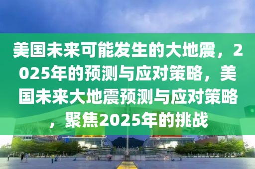 美國(guó)未來(lái)可能發(fā)生的大地震，2025年的預(yù)測(cè)與應(yīng)對(duì)策略，美國(guó)未來(lái)大地震預(yù)測(cè)與應(yīng)對(duì)策略，聚焦2025年的挑戰(zhàn)