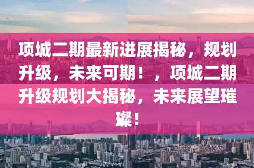 項(xiàng)城二期最新進(jìn)展揭秘，規(guī)劃升級(jí)，未來(lái)可期！，項(xiàng)城二期升級(jí)規(guī)劃大揭秘，未來(lái)展望璀璨！