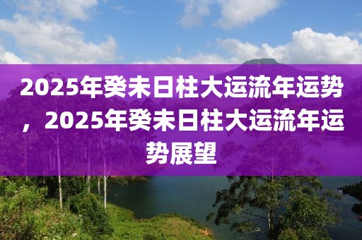 2025年癸未日柱大運(yùn)流年運(yùn)勢(shì)，2025年癸未日柱大運(yùn)流年運(yùn)勢(shì)展望