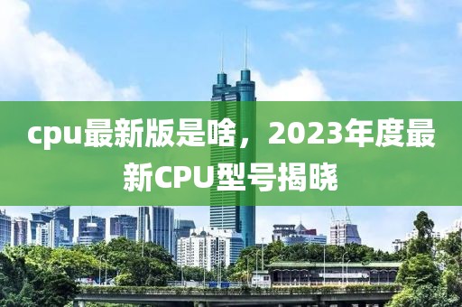 cpu最新版是啥，2023年度最新CPU型號(hào)揭曉