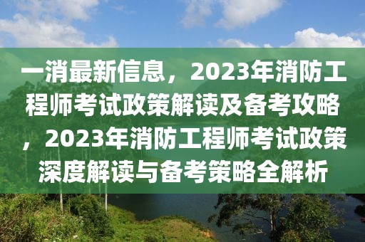 一消最新信息，2023年消防工程師考試政策解讀及備考攻略，2023年消防工程師考試政策深度解讀與備考策略全解析