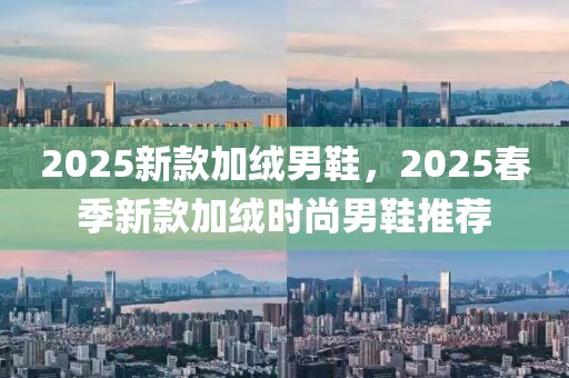 2025新款加絨男鞋，2025春季新款加絨時尚男鞋推薦