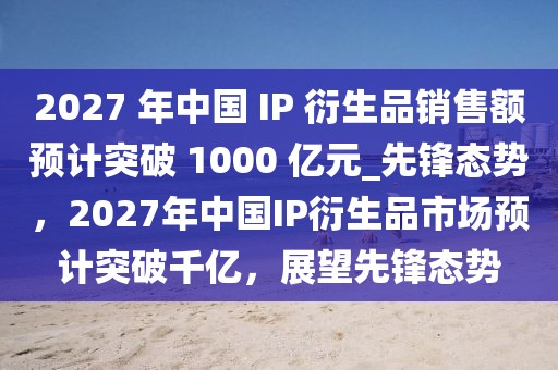 2027 年中國(guó) IP 衍生品銷售額預(yù)計(jì)突破 1000 億元_先鋒態(tài)勢(shì)，2027年中國(guó)IP衍生品市場(chǎng)預(yù)計(jì)突破千億，展望先鋒態(tài)勢(shì)