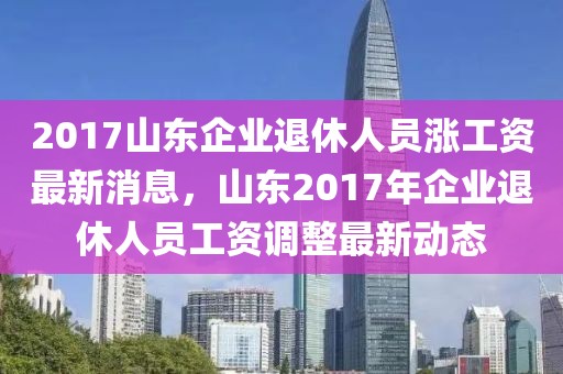 2017山東企業(yè)退休人員漲工資最新消息，山東2017年企業(yè)退休人員工資調(diào)整最新動(dòng)態(tài)